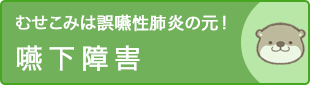 むせこみは誤嚥性肺炎の元！嚥下障害